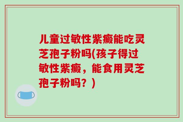 儿童性紫癜能吃灵芝孢子粉吗(孩子得性紫癜，能食用灵芝孢子粉吗？)