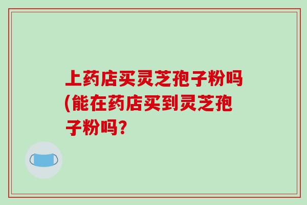 上药店买灵芝孢子粉吗(能在药店买到灵芝孢子粉吗？