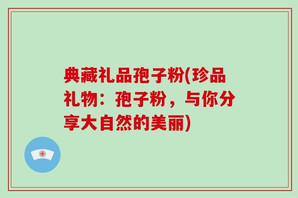 典藏礼品孢子粉(珍品礼物：孢子粉，与你分享大自然的美丽)