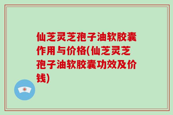 仙芝灵芝孢子油软胶囊作用与价格(仙芝灵芝孢子油软胶囊功效及价钱)