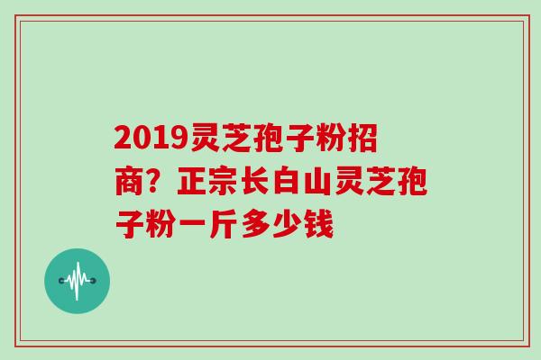 2019灵芝孢子粉招商？正宗长白山灵芝孢子粉一斤多少钱
