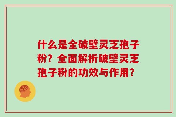 什么是全破壁灵芝孢子粉？全面解析破壁灵芝孢子粉的功效与作用？