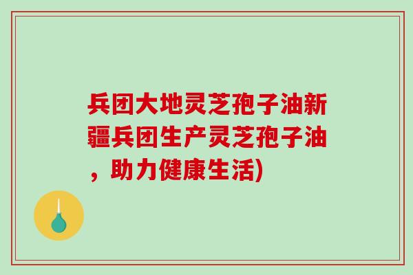 兵团大地灵芝孢子油新疆兵团生产灵芝孢子油，助力健康生活)