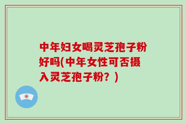 中年妇女喝灵芝孢子粉好吗(中年女性可否摄入灵芝孢子粉？)
