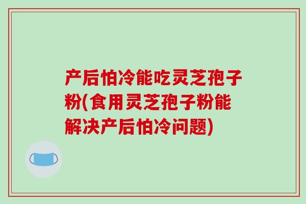 产后怕冷能吃灵芝孢子粉(食用灵芝孢子粉能解决产后怕冷问题)