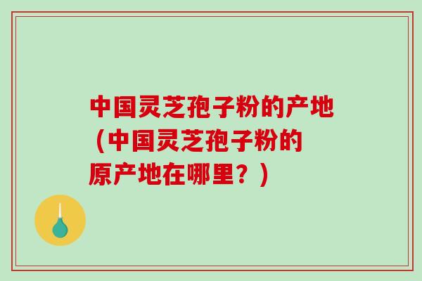 中国灵芝孢子粉的产地 (中国灵芝孢子粉的原产地在哪里？)