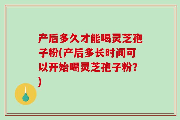 产后多久才能喝灵芝孢子粉(产后多长时间可以开始喝灵芝孢子粉？)