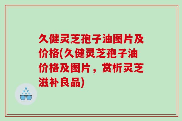 久健灵芝孢子油图片及价格(久健灵芝孢子油价格及图片，赏析灵芝滋补良品)
