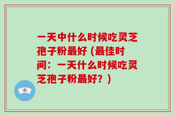 一天中什么时候吃灵芝孢子粉好 (佳时间：一天什么时候吃灵芝孢子粉好？)