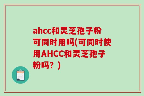 ahcc和灵芝孢子粉可同时用吗(可同时使用AHCC和灵芝孢子粉吗？)