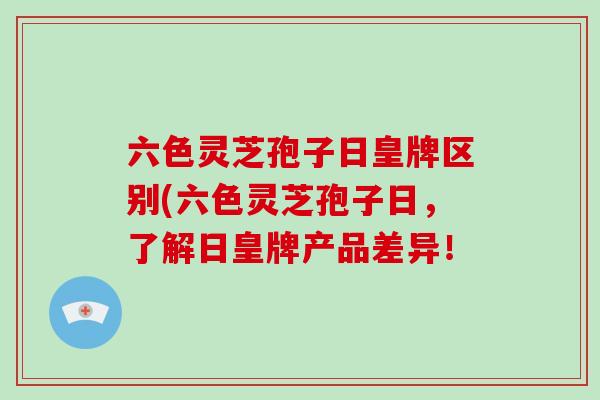 六色灵芝孢子日皇牌区别(六色灵芝孢子日，了解日皇牌产品差异！