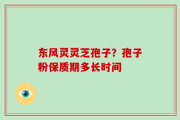 东风灵灵芝孢子？孢子粉保质期多长时间