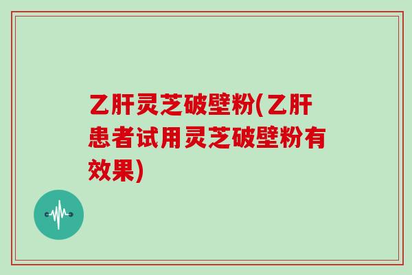 灵芝破壁粉(患者试用灵芝破壁粉有效果)