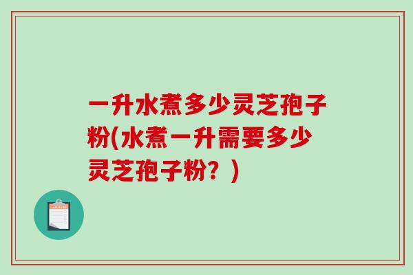 一升水煮多少灵芝孢子粉(水煮一升需要多少灵芝孢子粉？)