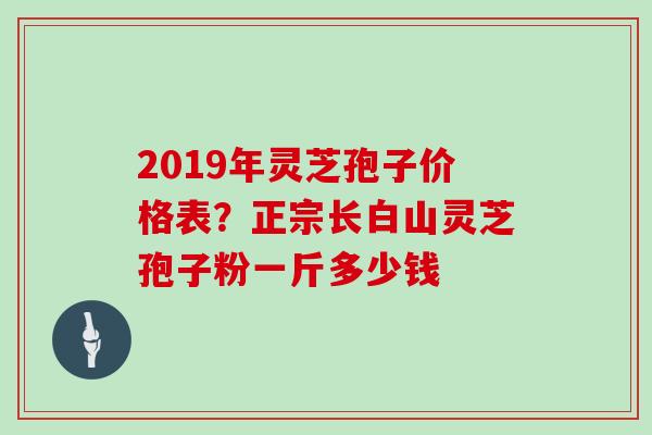 2019年灵芝孢子价格表？正宗长白山灵芝孢子粉一斤多少钱