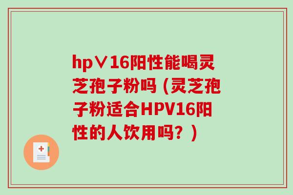 hp∨16阳性能喝灵芝孢子粉吗 (灵芝孢子粉适合HPV16阳性的人饮用吗？)