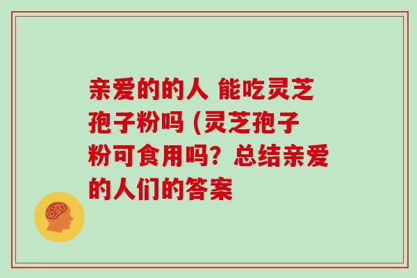 亲爱的的人 能吃灵芝孢子粉吗 (灵芝孢子粉可食用吗？总结亲爱的人们的答案