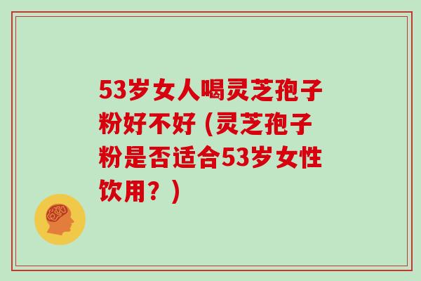 53岁女人喝灵芝孢子粉好不好 (灵芝孢子粉是否适合53岁女性饮用？)