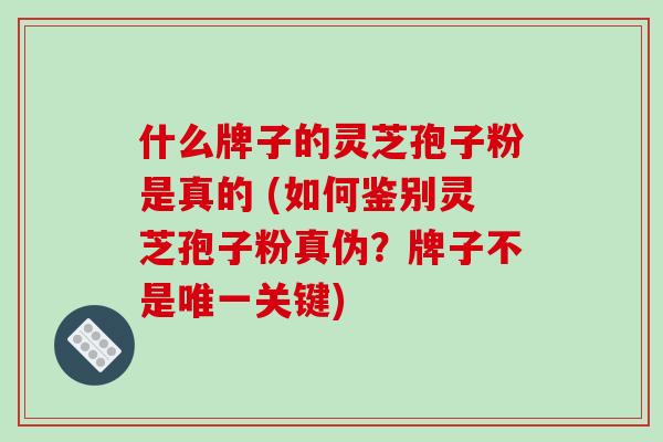什么牌子的灵芝孢子粉是真的 (如何鉴别灵芝孢子粉真伪？牌子不是关键)