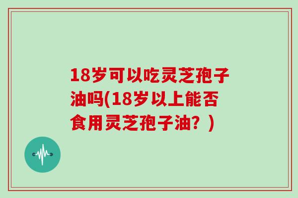 18岁可以吃灵芝孢子油吗(18岁以上能否食用灵芝孢子油？)
