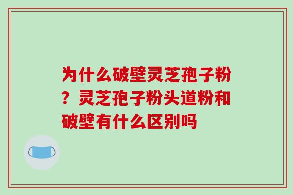 为什么破壁灵芝孢子粉？灵芝孢子粉头道粉和破壁有什么区别吗