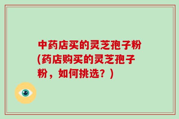 店买的灵芝孢子粉(药店购买的灵芝孢子粉，如何挑选？)