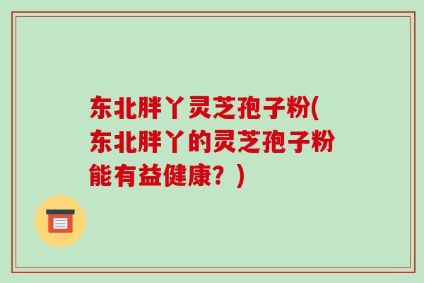 东北胖丫灵芝孢子粉(东北胖丫的灵芝孢子粉能有益健康？)