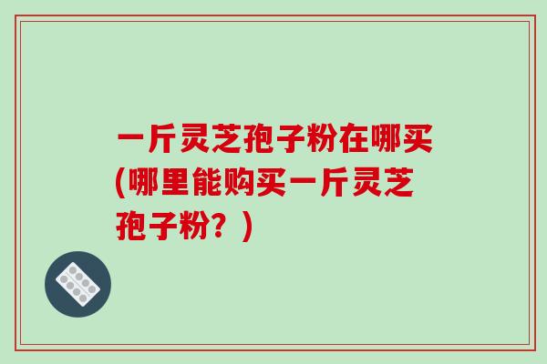 一斤灵芝孢子粉在哪买(哪里能购买一斤灵芝孢子粉？)
