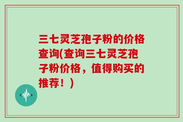 三七灵芝孢子粉的价格查询(查询三七灵芝孢子粉价格，值得购买的推荐！)
