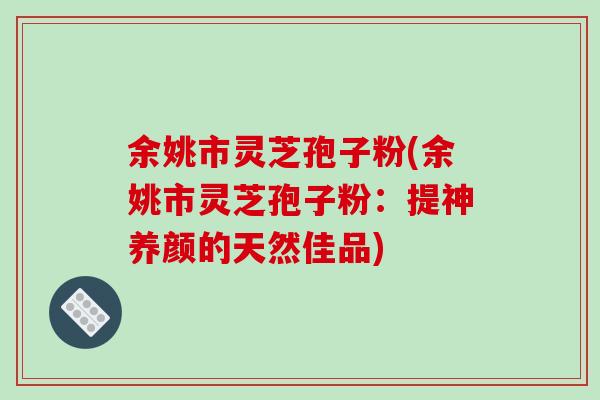 余姚市灵芝孢子粉(余姚市灵芝孢子粉：提神养颜的天然佳品)
