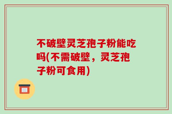 不破壁灵芝孢子粉能吃吗(不需破壁，灵芝孢子粉可食用)