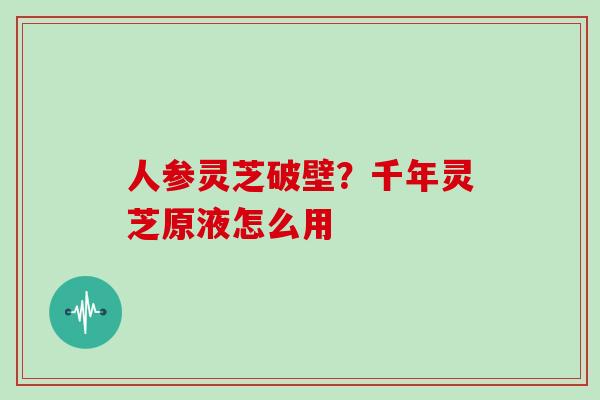 人参灵芝破壁？千年灵芝原液怎么用