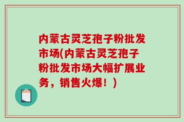 内蒙古灵芝孢子粉批发市场(内蒙古灵芝孢子粉批发市场大幅扩展业务，销售火爆！)