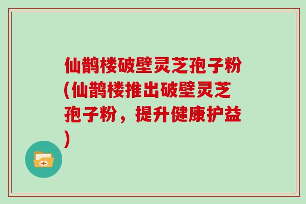 仙鹊楼破壁灵芝孢子粉(仙鹊楼推出破壁灵芝孢子粉，提升健康护益)