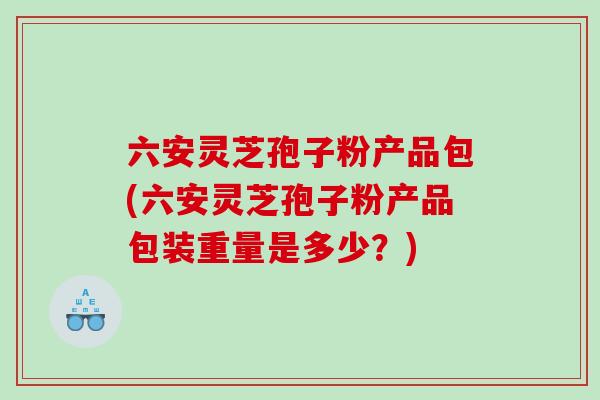 六安灵芝孢子粉产品包(六安灵芝孢子粉产品包装重量是多少？)