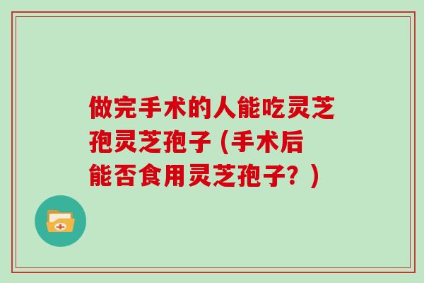 做完手术的人能吃灵芝孢灵芝孢子 (手术后能否食用灵芝孢子？)