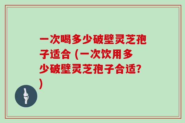 一次喝多少破壁灵芝孢子适合 (一次饮用多少破壁灵芝孢子合适？)