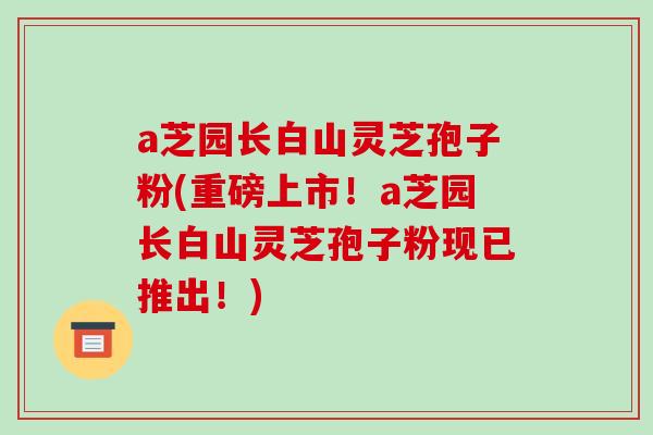 a芝园长白山灵芝孢子粉(重磅上市！a芝园长白山灵芝孢子粉现已推出！)
