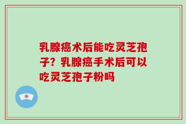 乳腺术后能吃灵芝孢子？乳腺手术后可以吃灵芝孢子粉吗
