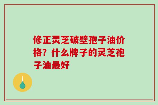 修正灵芝破壁孢子油价格？什么牌子的灵芝孢子油好