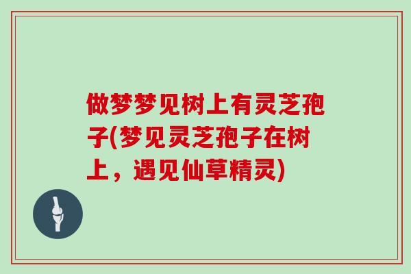 做梦梦见树上有灵芝孢子(梦见灵芝孢子在树上，遇见仙草精灵)