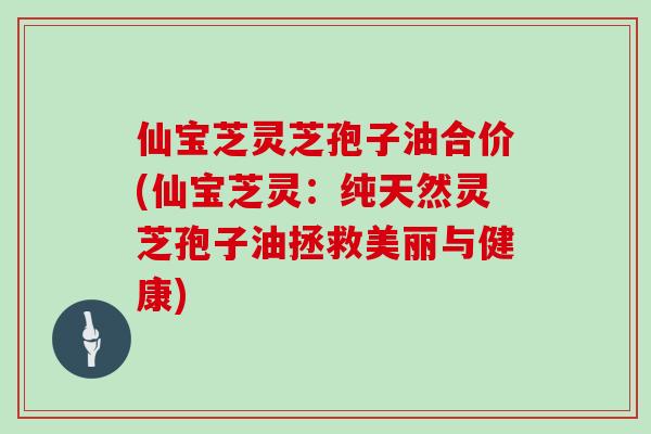 仙宝芝灵芝孢子油合价(仙宝芝灵：纯天然灵芝孢子油拯救美丽与健康)