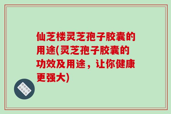 仙芝楼灵芝孢子胶囊的用途(灵芝孢子胶囊的功效及用途，让你健康更强大)