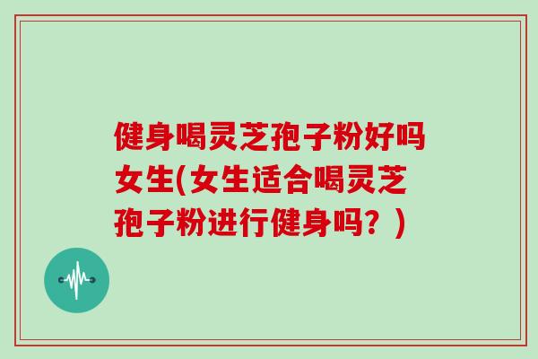 健身喝灵芝孢子粉好吗女生(女生适合喝灵芝孢子粉进行健身吗？)