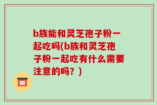 b族能和灵芝孢子粉一起吃吗(b族和灵芝孢子粉一起吃有什么需要注意的吗？)