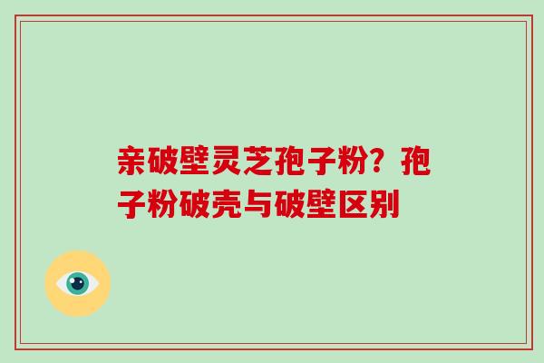 亲破壁灵芝孢子粉？孢子粉破壳与破壁区别
