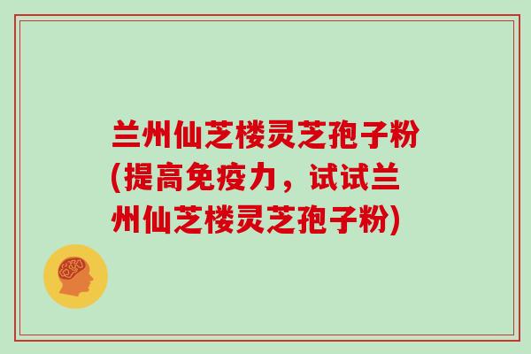 兰州仙芝楼灵芝孢子粉(提高免疫力，试试兰州仙芝楼灵芝孢子粉)