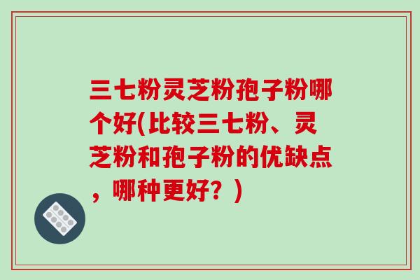 三七粉灵芝粉孢子粉哪个好(比较三七粉、灵芝粉和孢子粉的优缺点，哪种更好？)
