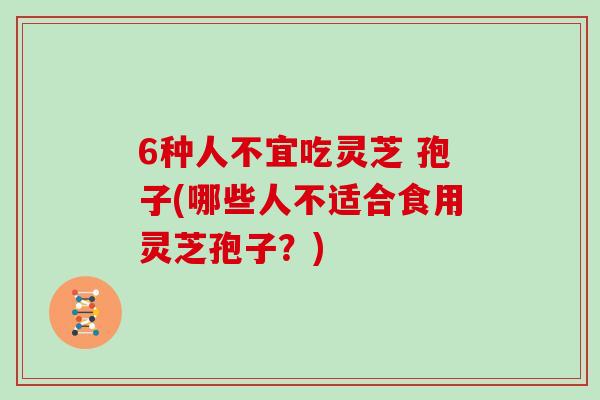 6种人不宜吃灵芝 孢子(哪些人不适合食用灵芝孢子？)