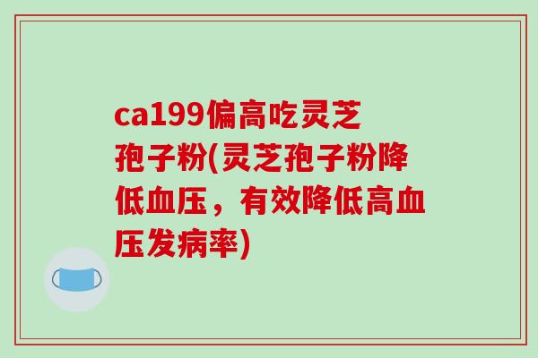 ca199偏高吃灵芝孢子粉(灵芝孢子粉降低，有效降低高发率)